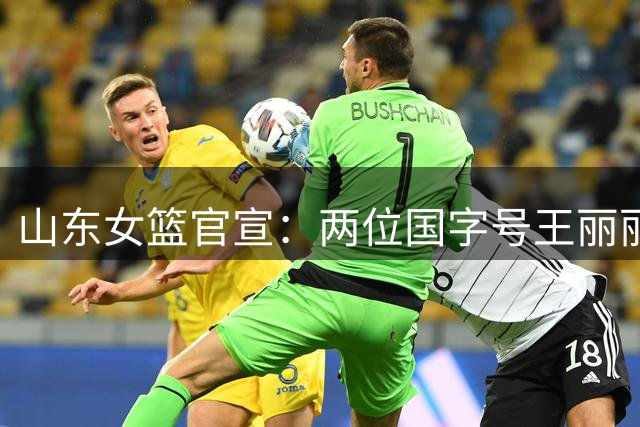 山东女篮官宣：两位国字号王丽丽李文霞加盟 将辅佐张子宇